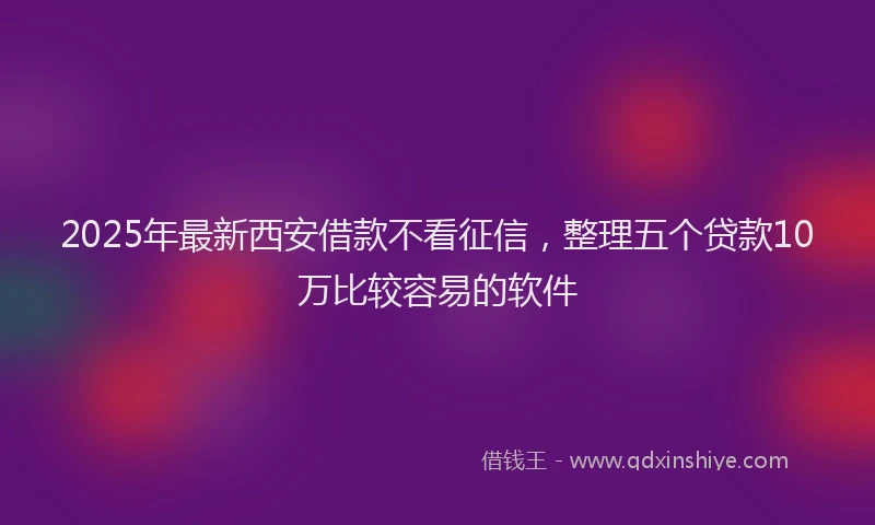 2025年最新西安借款不看征信，整理五个贷款10万比较容易的软件