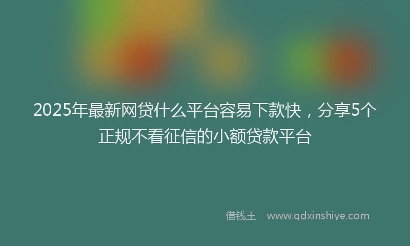 2025年最新网贷什么平台容易下款快，分享5个正规不看征信的小额贷款平台
