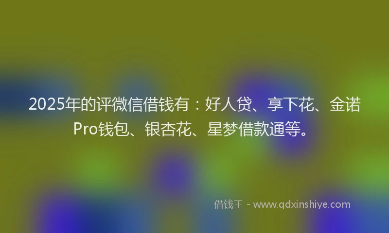 2025年的评微信借钱有：好人贷、享下花、金诺Pro钱包、银杏花、星梦借款通等。