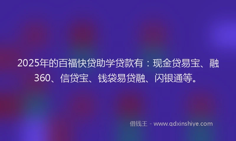 2025年的百福快贷助学贷款有：现金贷易宝、融360、信贷宝、钱袋易贷融、闪银通等。