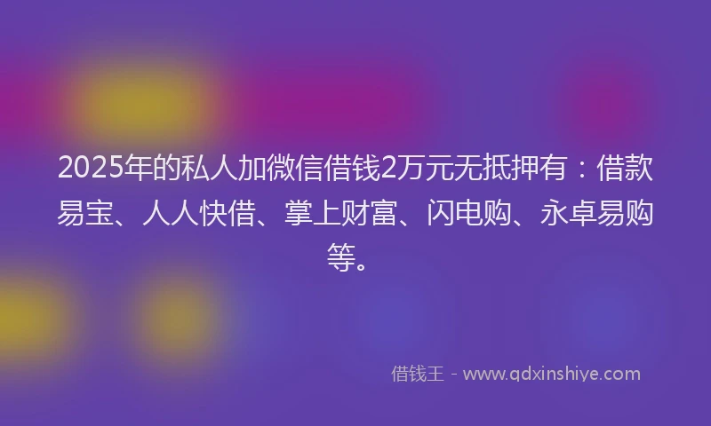 2025年的私人加微信借钱2万元无抵押有：借款易宝、人人快借、掌上财富、闪电购、永卓易购等。
