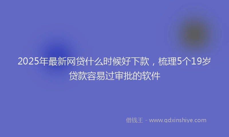2025年最新网贷什么时候好下款，梳理5个19岁贷款容易过审批的软件