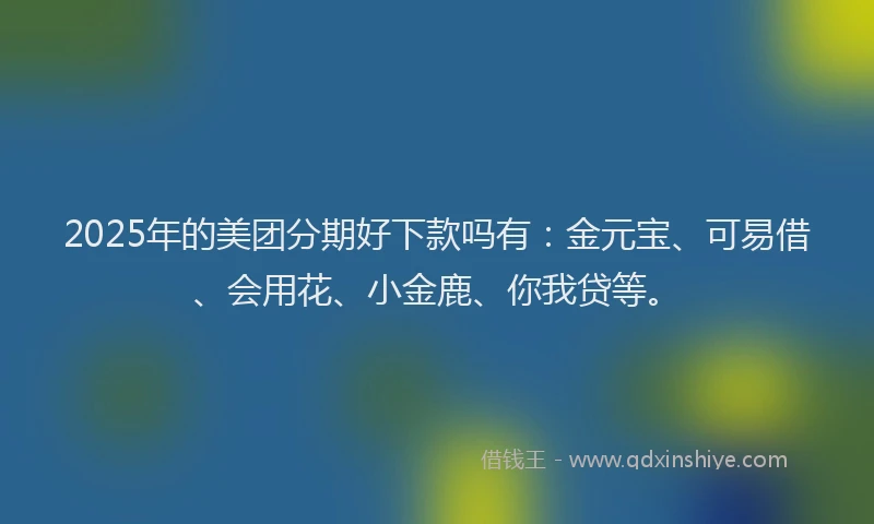 2025年的美团分期好下款吗有：金元宝、可易借、会用花、小金鹿、你我贷等。