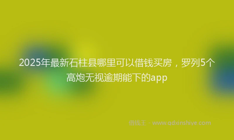 2025年最新石柱县哪里可以借钱买房，罗列5个高炮无视逾期能下的app