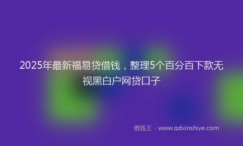 2025年最新福易贷借钱，整理5个百分百下款无视黑白户网贷口子