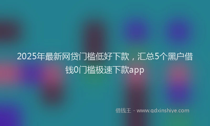 2025年最新网贷门槛低好下款，汇总5个黑户借钱0门槛极速下款app
