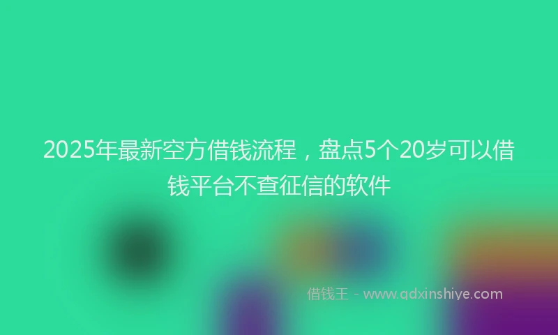 2025年最新空方借钱流程，盘点5个20岁可以借钱平台不查征信的软件