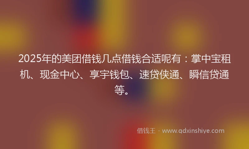 2025年的美团借钱几点借钱合适呢有：掌中宝租机、现金中心、享宇钱包、速贷侠通、瞬信贷通等。