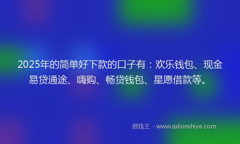 2025年的简单好下款的口子有：欢乐钱包、现金易贷通途、嗨购、畅贷钱包、星愿借款等。