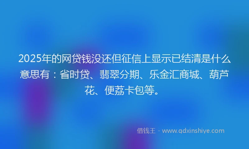 2025年的网贷钱没还但征信上显示已结清是什么意思有：省时贷、翡翠分期、乐金汇商城、葫芦花、便荔卡包等。