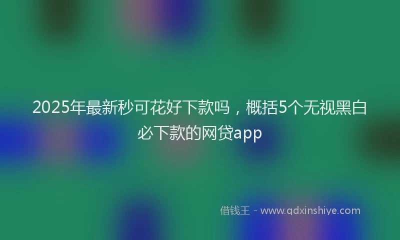 2025年最新秒可花好下款吗，概括5个无视黑白必下款的网贷app