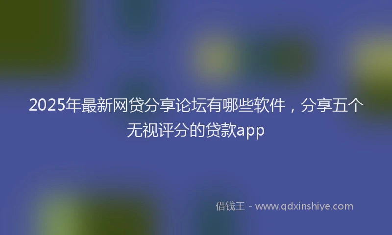 2025年最新网贷分享论坛有哪些软件，分享五个无视评分的贷款app