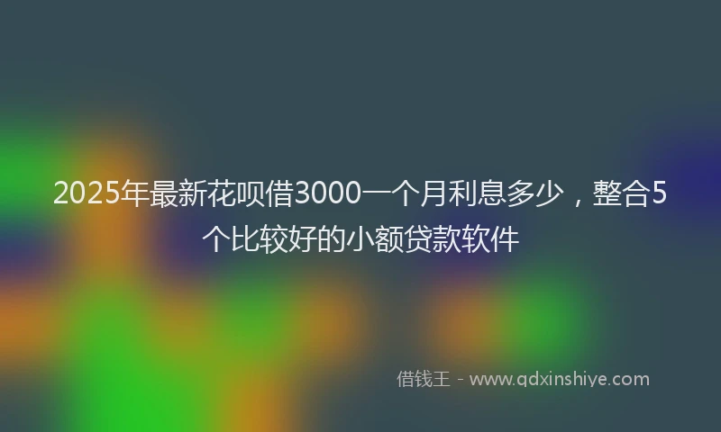 2025年最新花呗借3000一个月利息多少，整合5个比较好的小额贷款软件