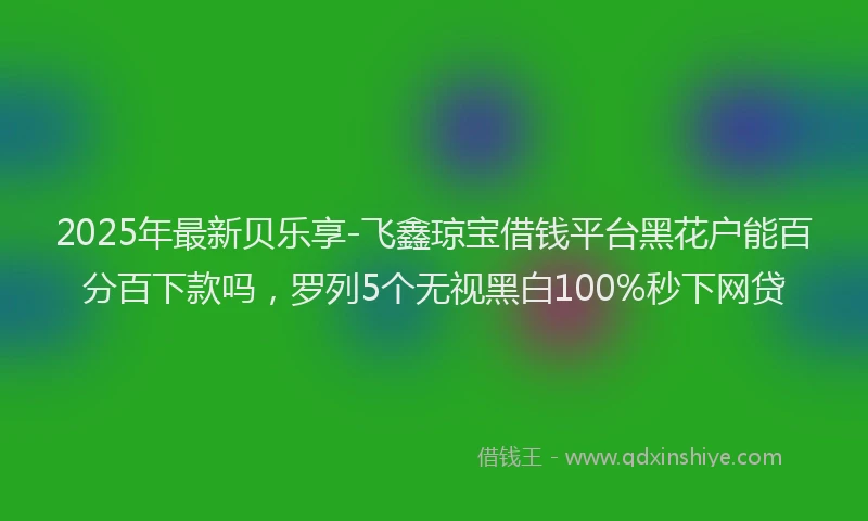 2025年最新贝乐享-飞鑫琼宝借钱平台黑花户能百分百下款吗，罗列5个无视黑白100%秒下网贷
