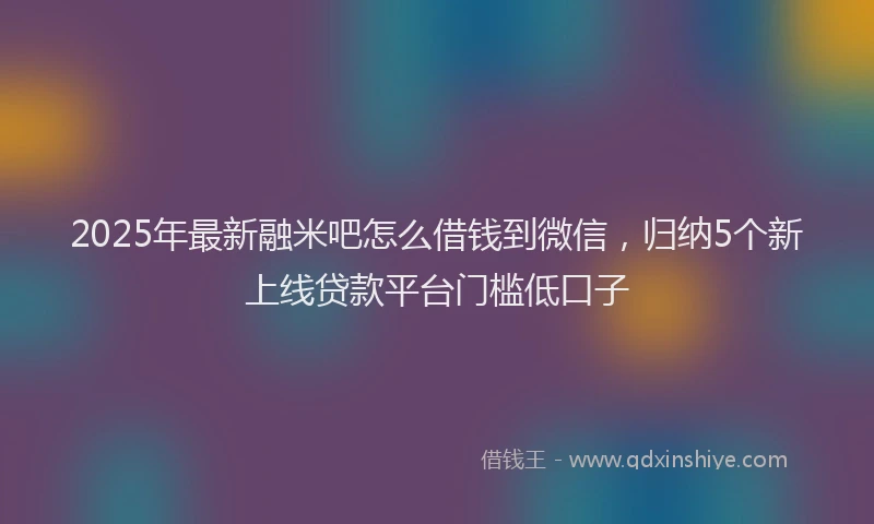 2025年最新融米吧怎么借钱到微信，归纳5个新上线贷款平台门槛低口子