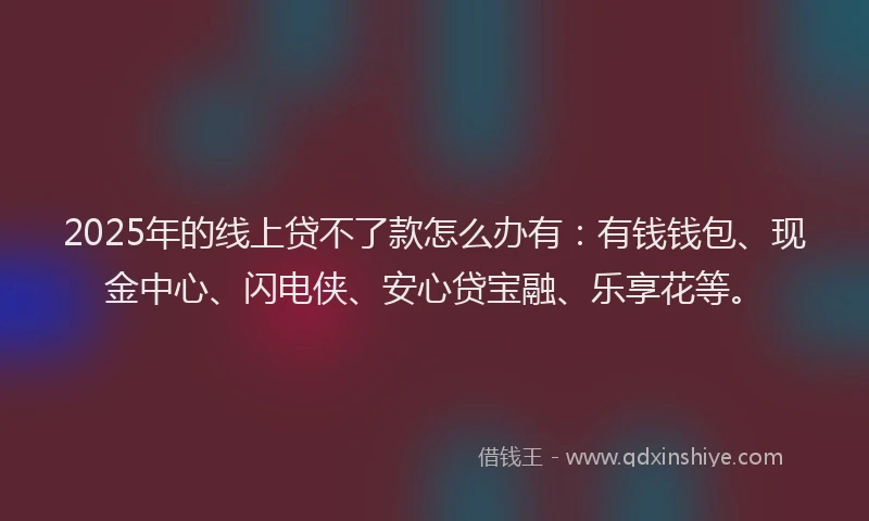 2025年的线上贷不了款怎么办有：有钱钱包、现金中心、闪电侠、安心贷宝融、乐享花等。