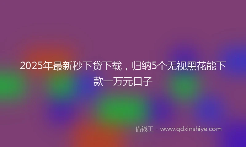 2025年最新秒下贷下载，归纳5个无视黑花能下款一万元口子