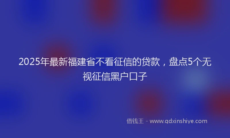 2025年最新福建省不看征信的贷款，盘点5个无视征信黑户口子
