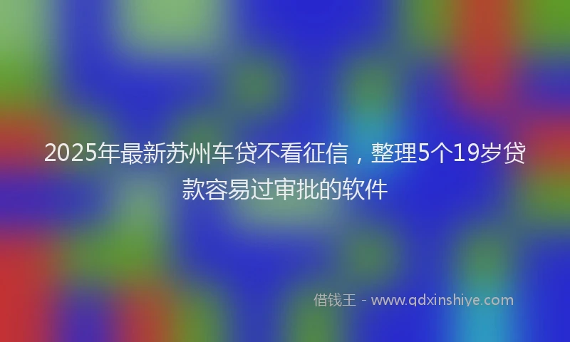 2025年最新苏州车贷不看征信，整理5个19岁贷款容易过审批的软件