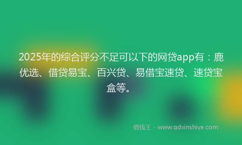 2025年的综合评分不足可以下的网贷app有：鹿优选、借贷易宝、百兴贷、易借宝速贷、速贷宝盒等。