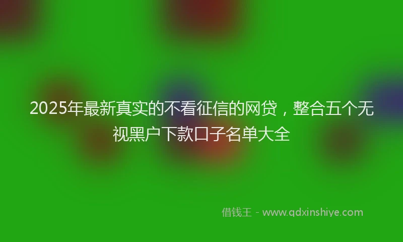 2025年最新真实的不看征信的网贷，整合五个无视黑户下款口子名单大全