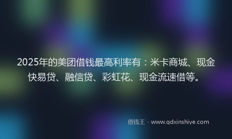 2025年的美团借钱最高利率有：米卡商城、现金快易贷、融信贷、彩虹花、现金流速借等。