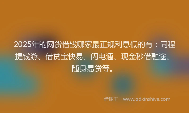 2025年的网货借钱哪家最正规利息低的有：同程提钱游、借贷宝快易、闪电通、现金秒借融途、随身易贷等。