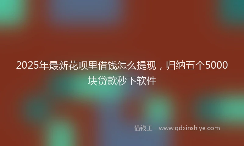 2025年最新花呗里借钱怎么提现，归纳五个5000块贷款秒下软件