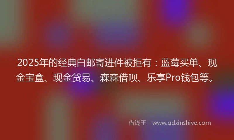 2025年的经典白邮寄进件被拒有：蓝莓买单、现金宝盒、现金贷易、森森借呗、乐享Pro钱包等。