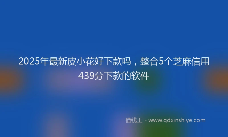 2025年最新皮小花好下款吗，整合5个芝麻信用439分下款的软件