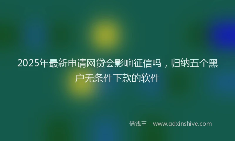 2025年最新申请网贷会影响征信吗，归纳五个黑户无条件下款的软件