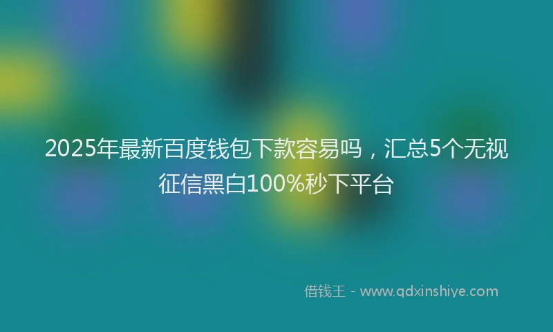 2025年最新百度钱包下款容易吗，汇总5个无视征信黑白100%秒下平台