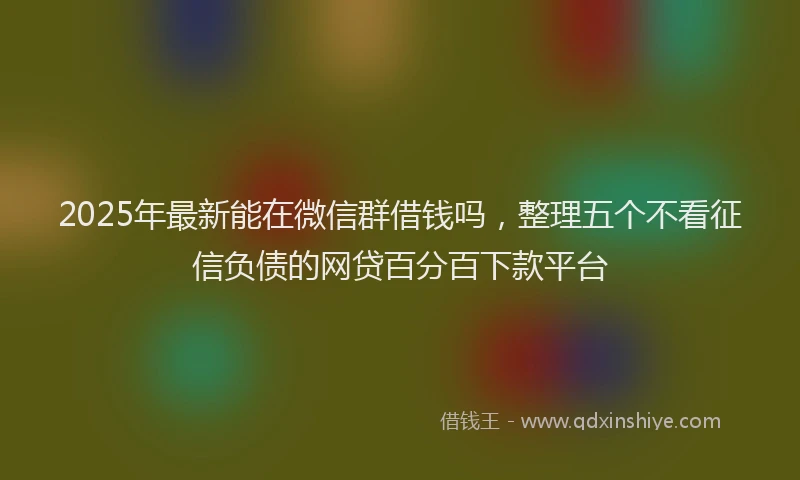 2025年最新能在微信群借钱吗，整理五个不看征信负债的网贷百分百下款平台