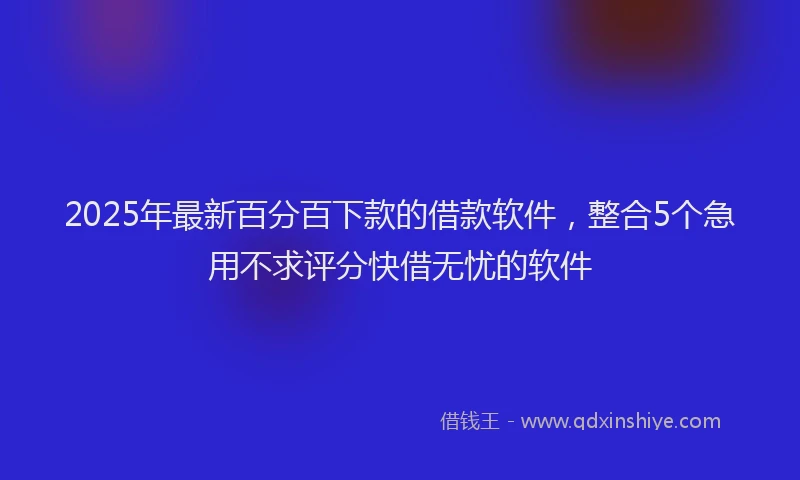 2025年最新百分百下款的借款软件，整合5个急用不求评分快借无忧的软件