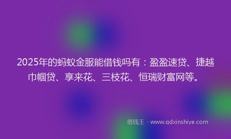 2025年的蚂蚁金服能借钱吗有：盈盈速贷、捷越巾帼贷、享来花、三枝花、恒瑞财富网等。