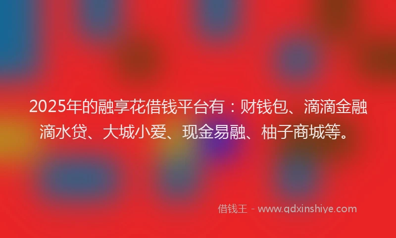 2025年的融享花借钱平台有：财钱包、滴滴金融滴水贷、大城小爱、现金易融、柚子商城等。
