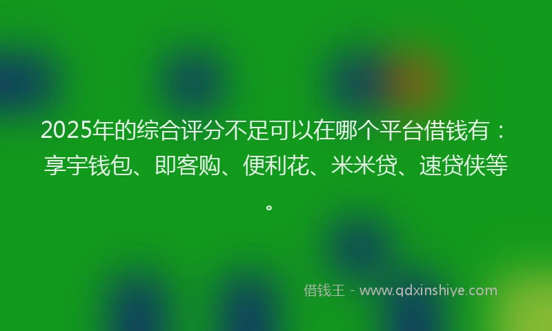 2025年的综合评分不足可以在哪个平台借钱有：享宇钱包、即客购、便利花、米米贷、速贷侠等。