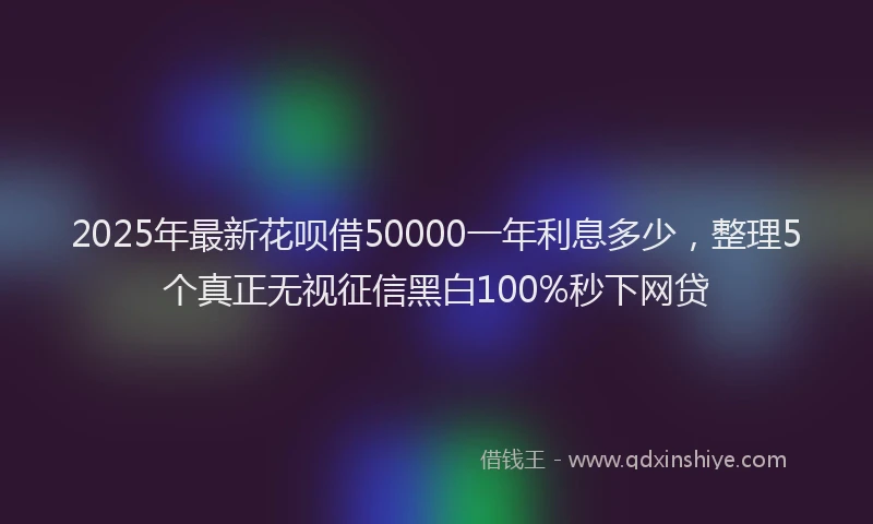 2025年最新花呗借50000一年利息多少，整理5个真正无视征信黑白100%秒下网贷