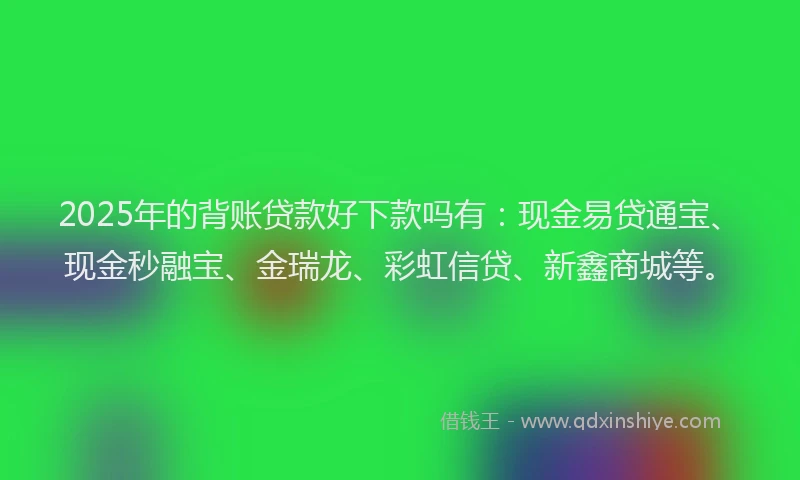 2025年的背账贷款好下款吗有：现金易贷通宝、现金秒融宝、金瑞龙、彩虹信贷、新鑫商城等。