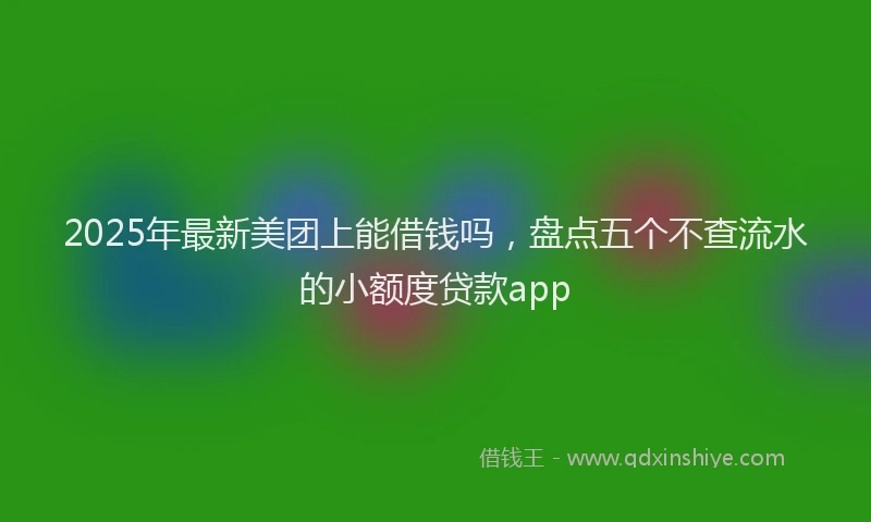 2025年最新美团上能借钱吗，盘点五个不查流水的小额度贷款app