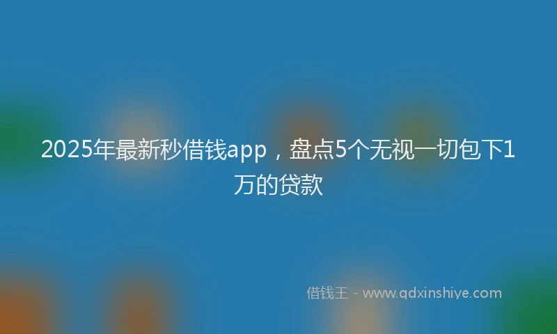 2025年最新秒借钱app，盘点5个无视一切包下1万的贷款