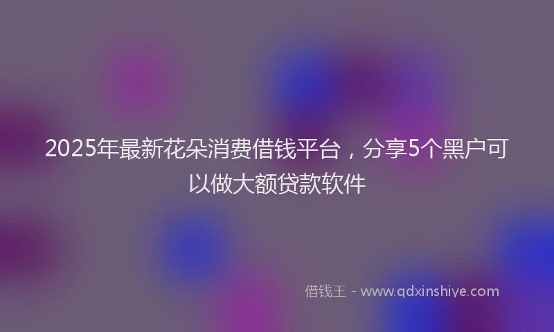 2025年最新花朵消费借钱平台，分享5个黑户可以做大额贷款软件