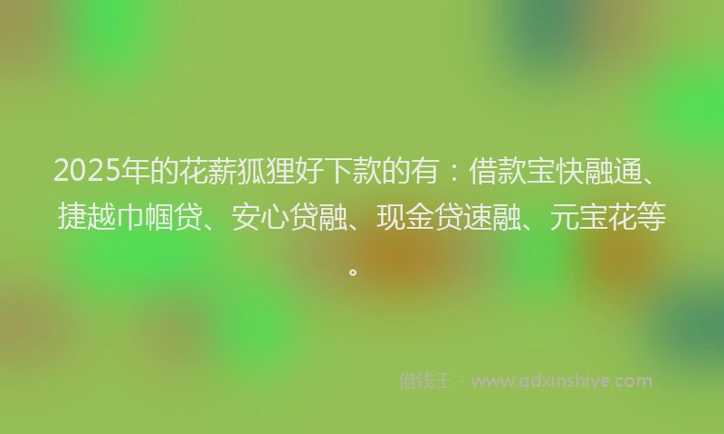 2025年的花薪狐狸好下款的有：借款宝快融通、捷越巾帼贷、安心贷融、现金贷速融、元宝花等。