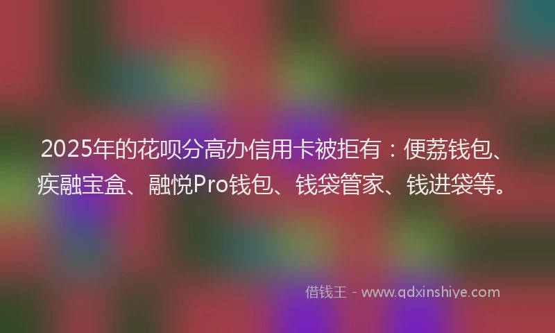 2025年的花呗分高办信用卡被拒有：便荔钱包、疾融宝盒、融悦Pro钱包、钱袋管家、钱进袋等。