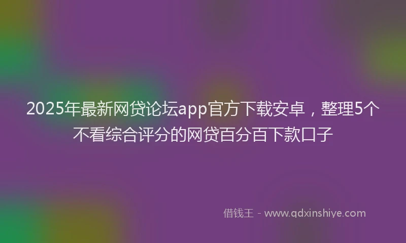 2025年最新网贷论坛app官方下载安卓，整理5个不看综合评分的网贷百分百下款口子