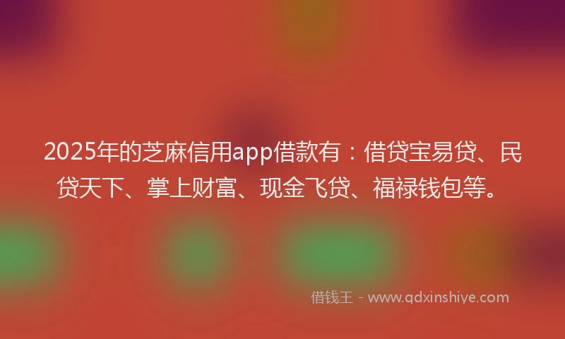2025年的芝麻信用app借款有：借贷宝易贷、民贷天下、掌上财富、现金飞贷、福禄钱包等。