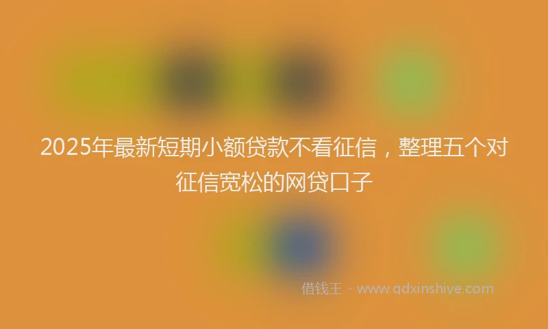 2025年最新短期小额贷款不看征信，整理五个对征信宽松的网贷口子