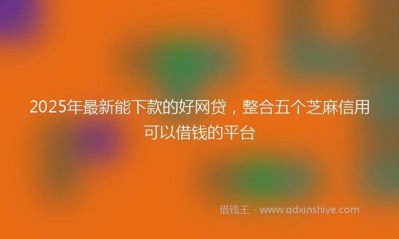 2025年最新能下款的好网贷，整合五个芝麻信用可以借钱的平台