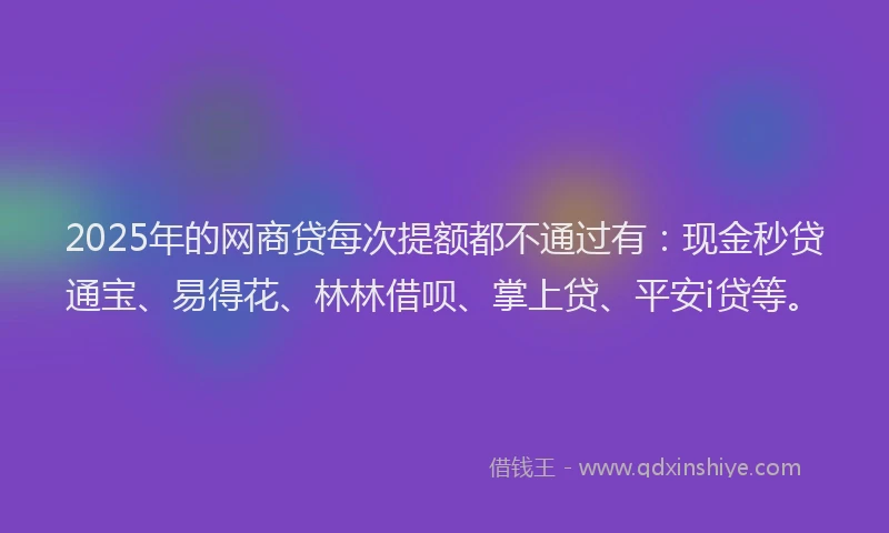 2025年的网商贷每次提额都不通过有：现金秒贷通宝、易得花、林林借呗、掌上贷、平安i贷等。