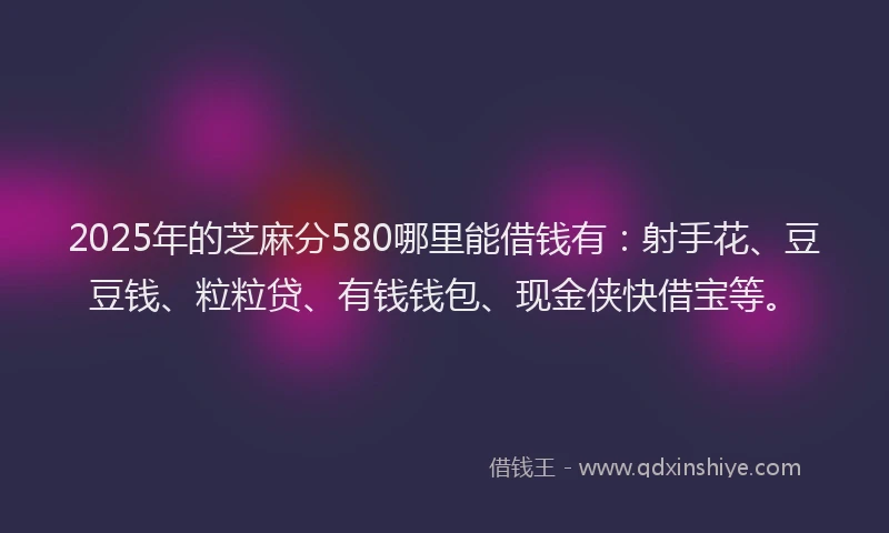 2025年的芝麻分580哪里能借钱有：射手花、豆豆钱、粒粒贷、有钱钱包、现金侠快借宝等。